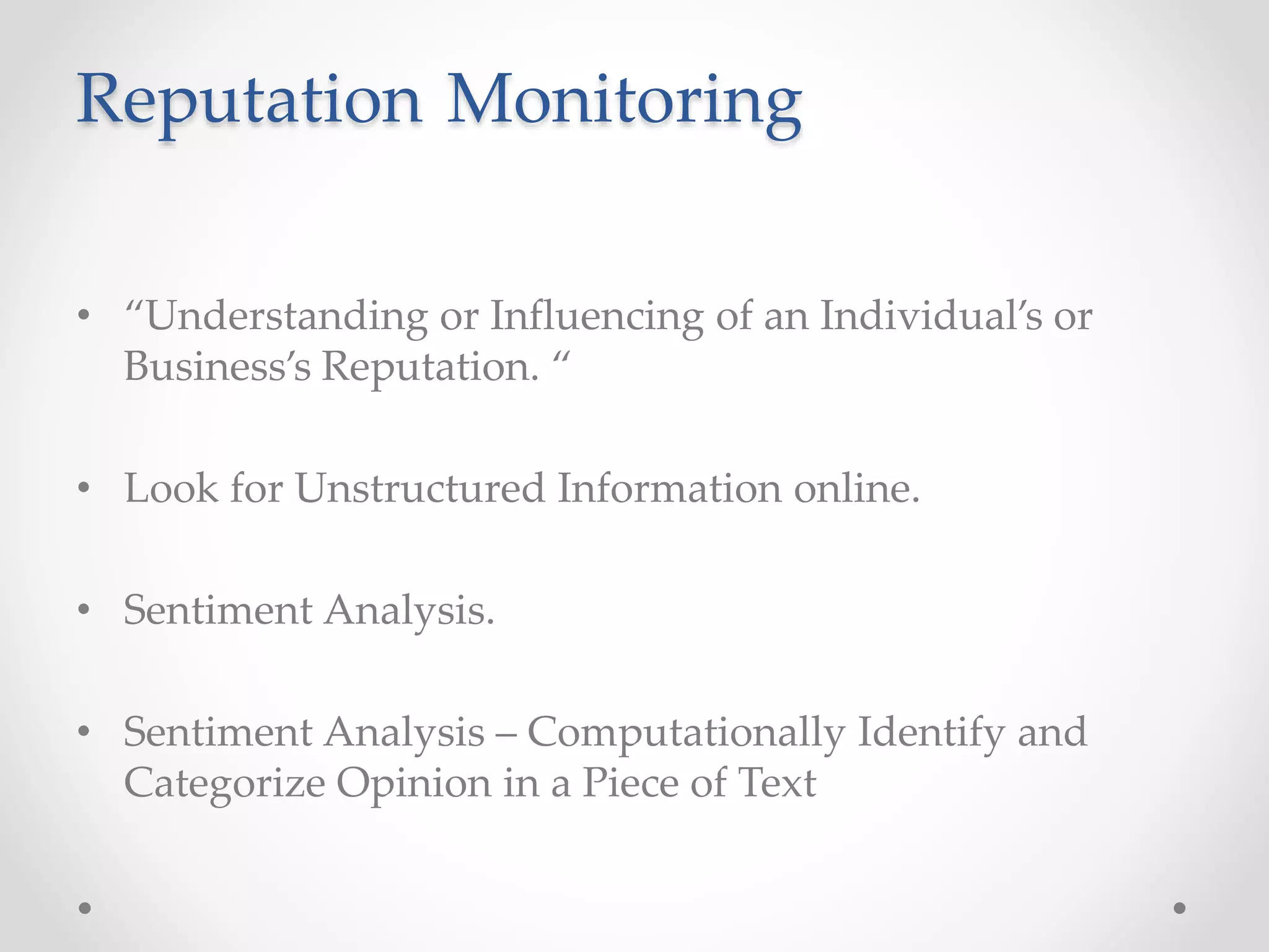 Reputation Monitoring 
• “Understanding or Influencing of an Individual’s or 
Business’s Reputation. “ 
• Look for Unstructured Information online. 
• Sentiment Analysis. 
• Sentiment Analysis – Computationally Identify and 
Categorize Opinion in a Piece of Text 
 