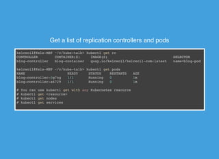 Get a list of replication controllers and pods
kelcecil@Kels-MBP ~/c/kube-talk> kubectl get rc
CONTROLLER CONTAINER(S) IMAGE(S) SELECTOR REPLIC
blog-controller blog-container quay.io/kelcecil/kelcecil-com:latest name=blog-pod 2
kelcecil@Kels-MBP ~/c/kube-talk> kubectl get pods
NAME READY STATUS RESTARTS AGE
blog-controller-0g7ng 1/1 Running 0 1m
blog-controller-a6729 1/1 Running 0 1m
# You can use kubectl get with any Kubernetes resource
# kubectl get <resource>
# kubectl get nodes
# kubectl get services
 