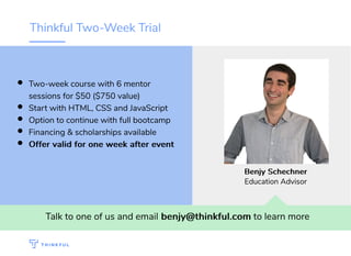 Thinkful Two-Week Trial
Talk to one of us and email benjy@thinkful.combenjy@thinkful.com to learn more
Two-week course with 6 mentor
sessions for $50 ($750 value)
Start with HTML, CSS and JavaScript
Option to continue with full bootcamp
Financing & scholarships available
Offer valid for one week after eventOffer valid for one week after event
BenjyBenjy SchechnerSchechner
Education Advisor
 