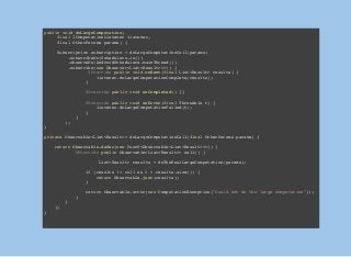 public void doLargeComputation(
final IComputationListener listener,
final OtherParams params) {
Subscription subscription = doLargeComputationCall(params)
.subscribeOn(Schedulers.io())
.observeOn(AndroidSchedulers.mainThread())
.subscribe(new Observer<List<Result>>>() {
@Override public void onNext(final List<Result> results) {
listener.doLargeComputationComplete(results);
}
@Override public void onCompleted() {}
@Override public void onError(final Throwable t) {
listener.doLargeComputationFailed(t);
}
}
);
}
private Observable<List<Result>> doLargeComputationCall(final OtherParams params) {
return Observable.defer(new Func0<Observable<List<Result>>>() {
@Override public Observable<List<Result>> call() {
List<Result> results = doTheRealLargeComputation(params);
if (results != null && 0 < results.size()) {
return Observable.just(results);
}
return Observable.error(new ComputationException("Could not do the large computation"));
}
}
);
}
 