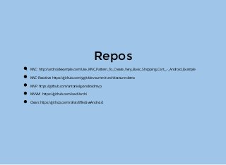 Repos
MVC: http://androidexample.com/Use_MVC_Pattern_To_Create_Very_Basic_Shopping_Cart__-_Android_Example
MVC-Reactive: https://github.com/yigit/dev-summit-architecture-demo
MVP: https://github.com/antoniolg/androidmvp
MVVM: https://github.com/ivacf/archi
Clean: https://github.com/rallat/EﬀectiveAndroid
 