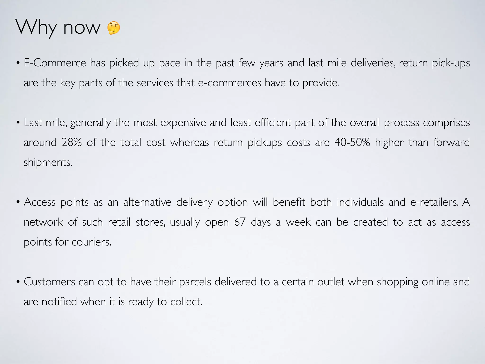 Why now 🤔
• E-Commerce has picked up pace in the past few years and last mile deliveries, return pick-ups
are the key parts of the services that e-commerces have to provide.
• Last mile, generally the most expensive and least efﬁcient part of the overall process comprises
around 28% of the total cost whereas return pickups costs are 40-50% higher than forward
shipments.
• Access points as an alternative delivery option will beneﬁt both individuals and e-retailers. A
network of such retail stores, usually open 67 days a week can be created to act as access
points for couriers.
• Customers can opt to have their parcels delivered to a certain outlet when shopping online and
are notiﬁed when it is ready to collect.
 