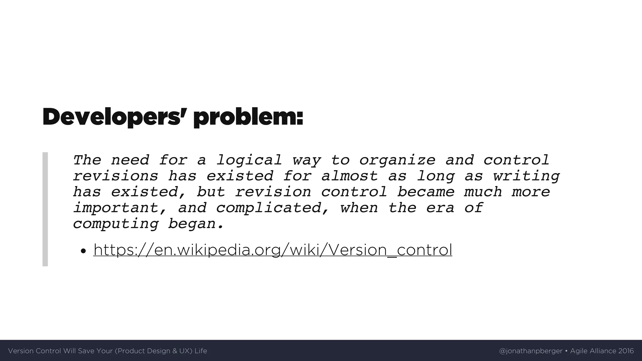 Developers'	problem:
The need for a logical way to organize and control
revisions has existed for almost as long as writing
has existed, but revision control became much more
important, and complicated, when the era of
computing began.
https://en.wikipedia.org/wiki/Version_control
Version	Control	Will	Save	Your	(Product	Design	&	UX)	Life @jonathanpberger	•	Agile	Alliance	2016
 