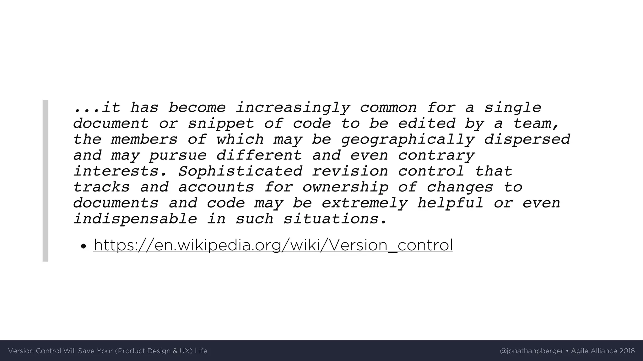...it has become increasingly common for a single
document or snippet of code to be edited by a team,
the members of which may be geographically dispersed
and may pursue different and even contrary
interests. Sophisticated revision control that
tracks and accounts for ownership of changes to
documents and code may be extremely helpful or even
indispensable in such situations.
https://en.wikipedia.org/wiki/Version_control
Version	Control	Will	Save	Your	(Product	Design	&	UX)	Life @jonathanpberger	•	Agile	Alliance	2016
 