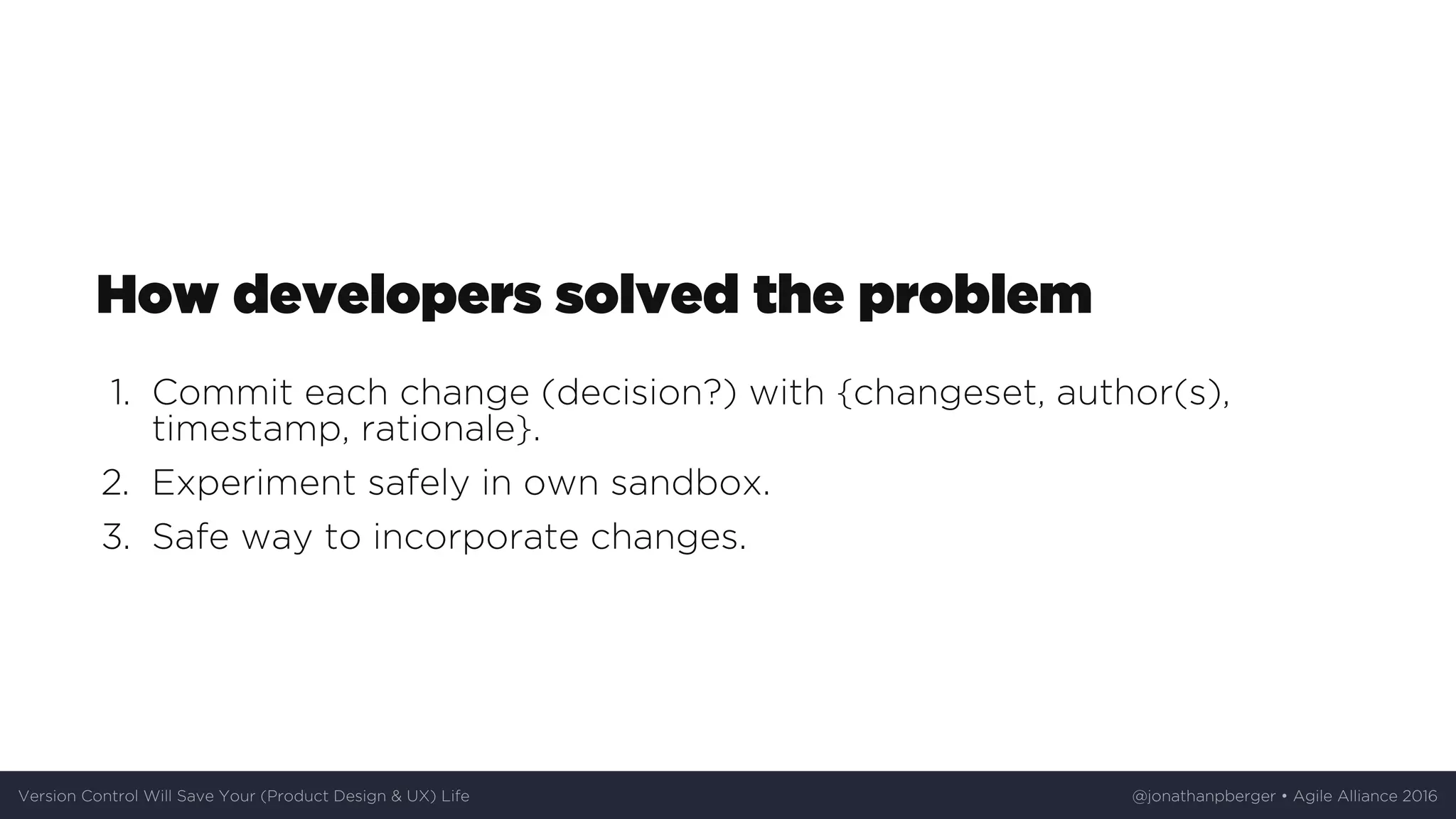 How	developers	solved	the	problem
1.	 Commit	each	change	(decision?)	with	{changeset,	author(s),
timestamp,	rationale}.
2.	 Experiment	safely	in	own	sandbox.
3.	 Safe	way	to	incorporate	changes.
Version	Control	Will	Save	Your	(Product	Design	&	UX)	Life @jonathanpberger	•	Agile	Alliance	2016
 