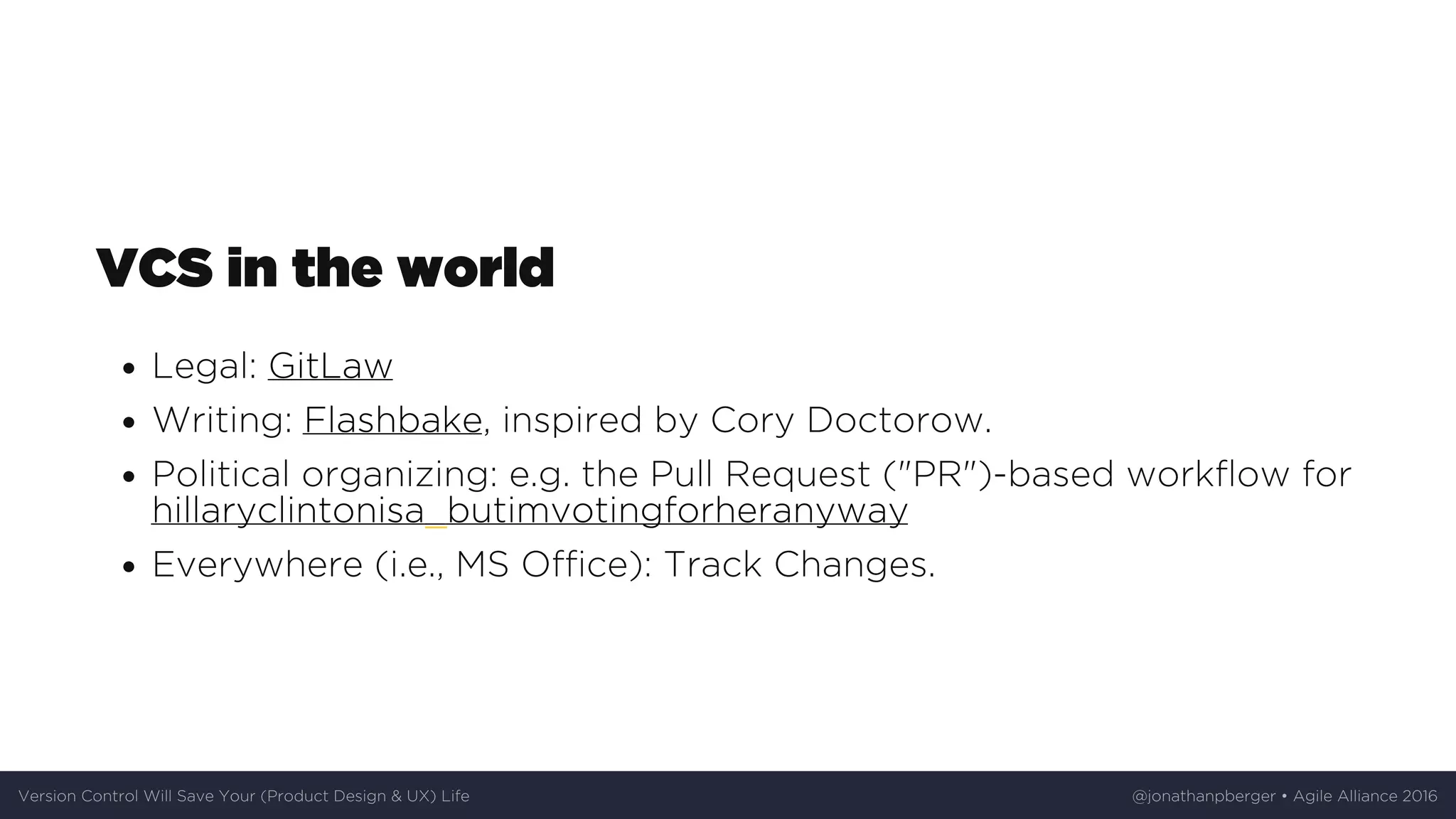 VCS	in	the	world
Legal:	GitLaw
Writing:	Flashbake,	inspired	by	Cory	Doctorow.
Political	organizing:	e.g.	the	Pull	Request	("PR")-based	workflow	for
hillaryclintonisa_butimvotingforheranyway
Everywhere	(i.e.,	MS	Office):	Track	Changes.
Version	Control	Will	Save	Your	(Product	Design	&	UX)	Life @jonathanpberger	•	Agile	Alliance	2016
 
