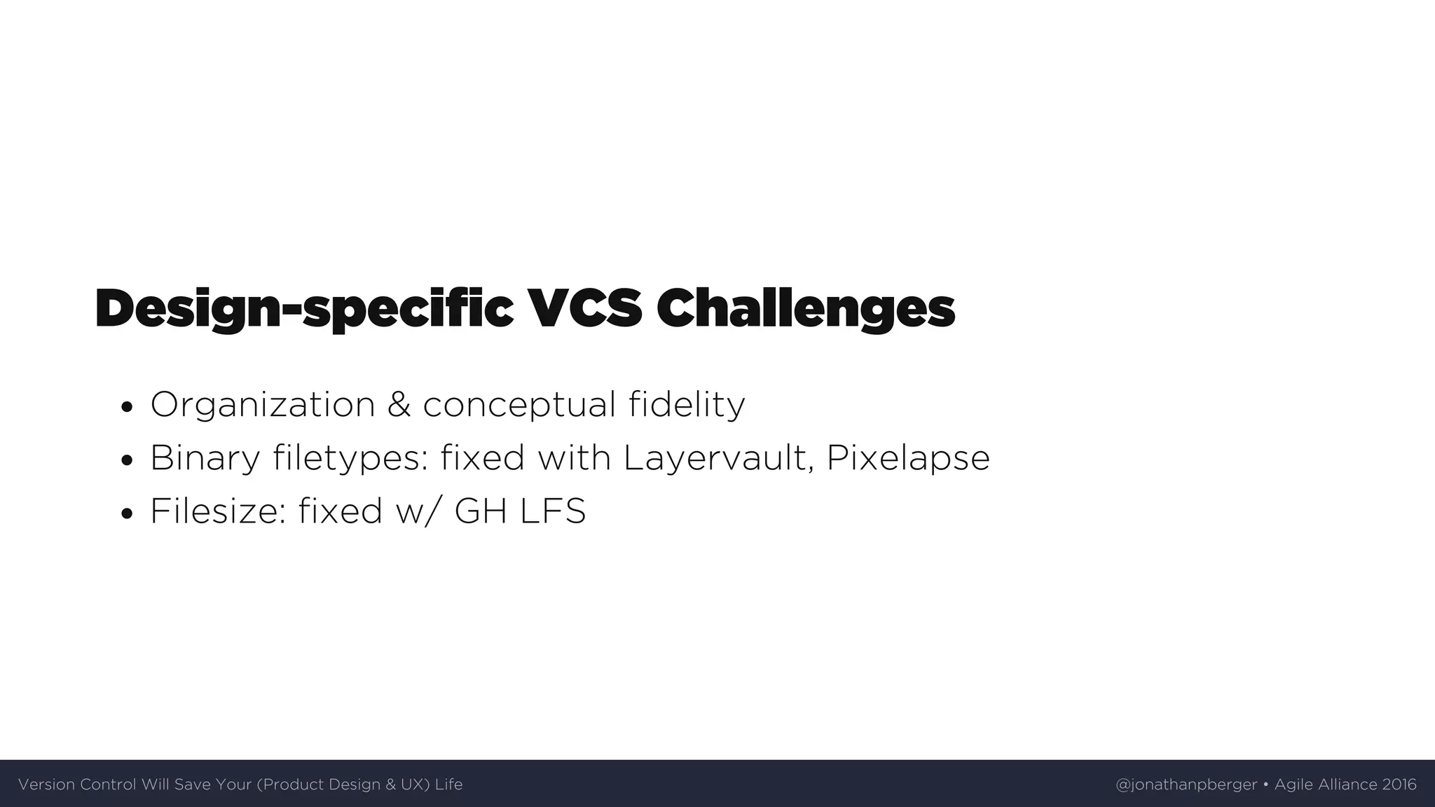 Design-specific	VCS	Challenges
Organization	&	conceptual	fidelity
Binary	filetypes:	fixed	with	Layervault,	Pixelapse
Filesize:	fixed	w/	GH	LFS
Version	Control	Will	Save	Your	(Product	Design	&	UX)	Life @jonathanpberger	•	Agile	Alliance	2016
 