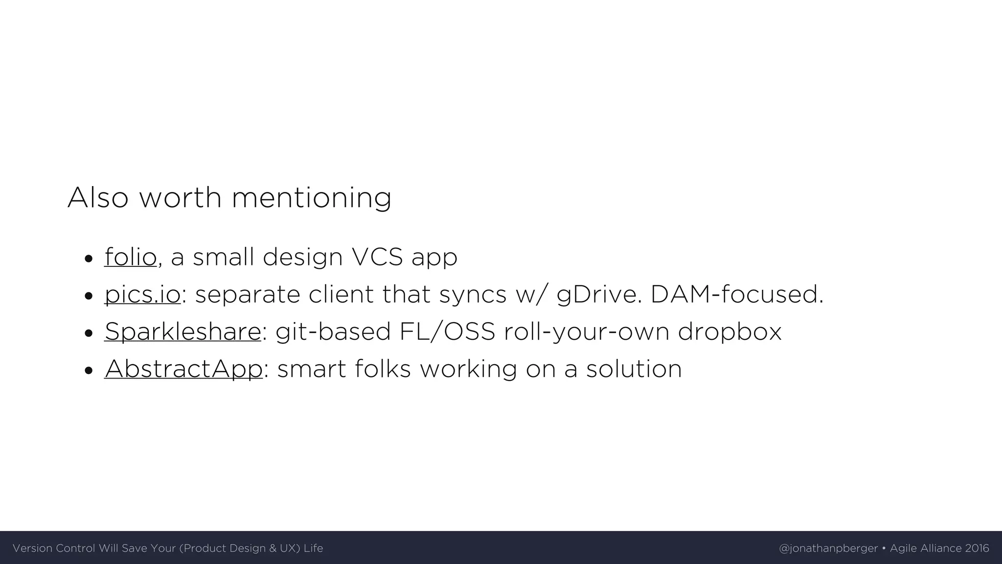 Also	worth	mentioning
folio,	a	small	design	VCS	app
pics.io:	separate	client	that	syncs	w/	gDrive.	DAM-focused.
Sparkleshare:	git-based	FL/OSS	roll-your-own	dropbox
AbstractApp:	smart	folks	working	on	a	solution
Version	Control	Will	Save	Your	(Product	Design	&	UX)	Life @jonathanpberger	•	Agile	Alliance	2016
 