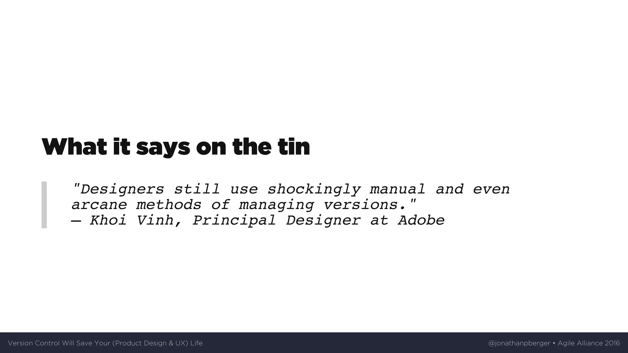 What	it	says	on	the	tin
"Designers still use shockingly manual and even
arcane methods of managing versions."
— Khoi Vinh, Principal Designer at Adobe
Version	Control	Will	Save	Your	(Product	Design	&	UX)	Life @jonathanpberger	•	Agile	Alliance	2016
 