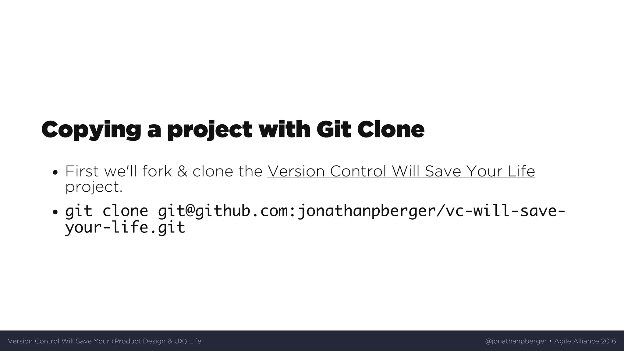 Copying	a	project	with	Git	Clone
First	we'll	fork	&	clone	the	Version	Control	Will	Save	Your	Life
project.
git clone git@github.com:jonathanpberger/vc-will-save-
your-life.git
Version	Control	Will	Save	Your	(Product	Design	&	UX)	Life @jonathanpberger	•	Agile	Alliance	2016
 
