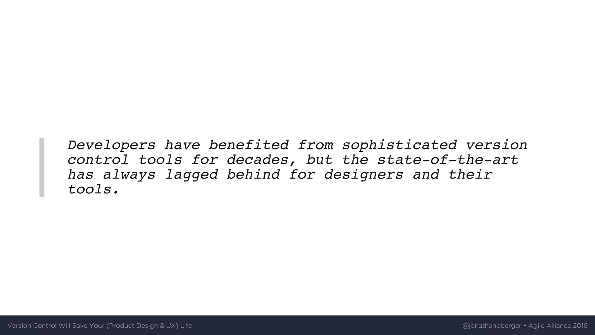 Developers have benefited from sophisticated version
control tools for decades, but the state-of-the-art
has always lagged behind for designers and their
tools.
Version	Control	Will	Save	Your	(Product	Design	&	UX)	Life @jonathanpberger	•	Agile	Alliance	2016
 