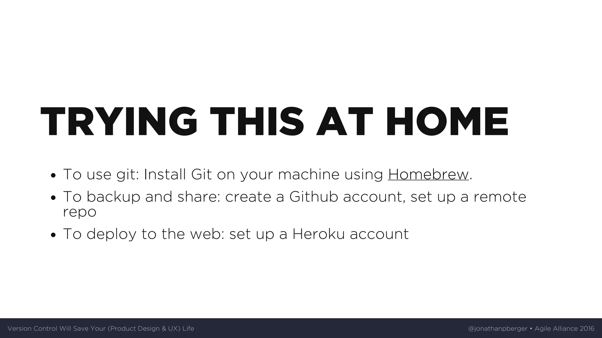 TRYING	THIS	AT	HOME
To	use	git:	Install	Git	on	your	machine	using	Homebrew.
To	backup	and	share:	create	a	Github	account,	set	up	a	remote
repo
To	deploy	to	the	web:	set	up	a	Heroku	account
Version	Control	Will	Save	Your	(Product	Design	&	UX)	Life @jonathanpberger	•	Agile	Alliance	2016
 