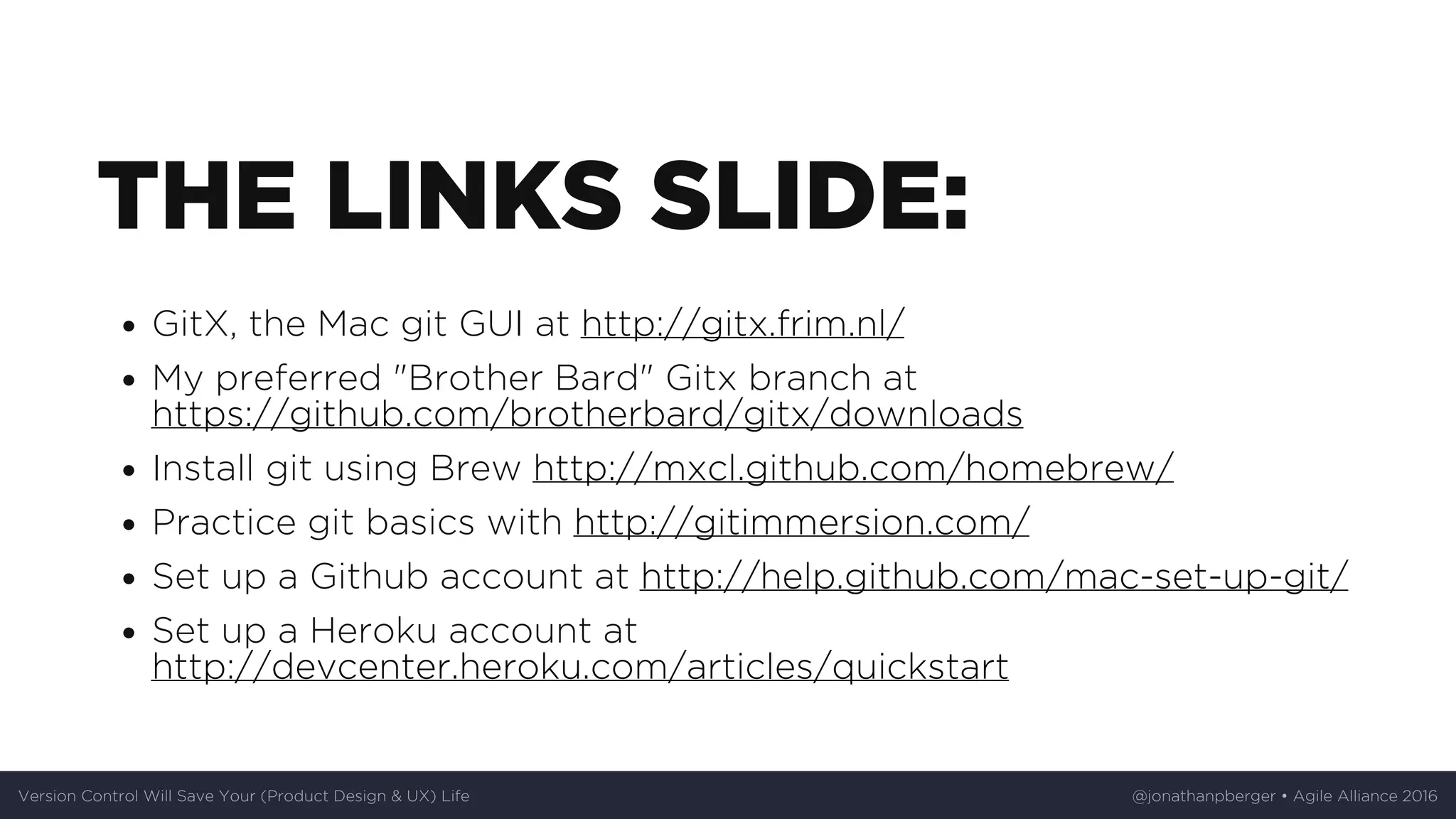 THE	LINKS	SLIDE:
GitX,	the	Mac	git	GUI	at	http://gitx.frim.nl/
My	preferred	"Brother	Bard"	Gitx	branch	at
https://github.com/brotherbard/gitx/downloads
Install	git	using	Brew	http://mxcl.github.com/homebrew/
Practice	git	basics	with	http://gitimmersion.com/
Set	up	a	Github	account	at	http://help.github.com/mac-set-up-git/
Set	up	a	Heroku	account	at
http://devcenter.heroku.com/articles/quickstart
Version	Control	Will	Save	Your	(Product	Design	&	UX)	Life @jonathanpberger	•	Agile	Alliance	2016
 