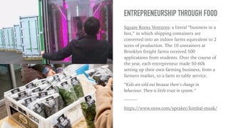 FOOD YOU CAN TRUST
Elon Musk’s brother Kimble Musk, a venture capitalist, a board
member of Tesla, SpaceX, and Chipotle, and founder of a
collection of restaurants centered around wholesome, farm-to-
table food like The Kitchen, shared his insights into the changing
landscape of food.
On impact-driven restaurants: The Kitchen is part of a growing
tide of impact-driven restaurants like EveryTable and Local
Burger that values transparency and fresh, locally grown food. At
The Kitchen, new food is delivered each day, and chefs ﬁgure out
how to cook them. The Kitchen announced total transparency in
supply chain veriﬁed by a third partying.
“Good farmers are sold out. people think restaurants is doing farmers a
favor. It’s actually the farmers who are actually doing restaurants a
favor.”
“Treat your employees well, and you will get more customers. Faceless
corporations cannot get away with it anymore. People are buying less
processed food.”
———
https://www.sxsw.com/speaker/kimbal-musk/
 