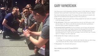 CRITIQUE ON ENTREPRENEURSHIP
➤ On the state of entrepreneurship: “Entrepreneurship has
become rockstar status. Right now everybody thinks it’s cool to
be an entrepreneur and founder. We created this world where
everybody wins; but the truth is hardly anybody wins. We have
lost people who came to this because of the pressure to succeed.
The real cool guy is #11 at Facebook. He’s got more money than
everybody in this room.”
➤ On college entrepreneurship programs: “I’m concerned that
we are funnelling people into entrepreneurship but there’s gotta
be a lot of pain. The market doesn’t give a f*ck. I’m passionate
about growing self awareness. Entrepreneurship is not the key.”
➤ On perception of entrepreneurship: “People 10 years ago built
products. Today, people build ﬁnancial arbitrage machines. You
are not a superstar entrepreneur if you’re losing money every
month.”
———
http://schedule.sxsw.com/2017/events/PP93818
@garyvee
 