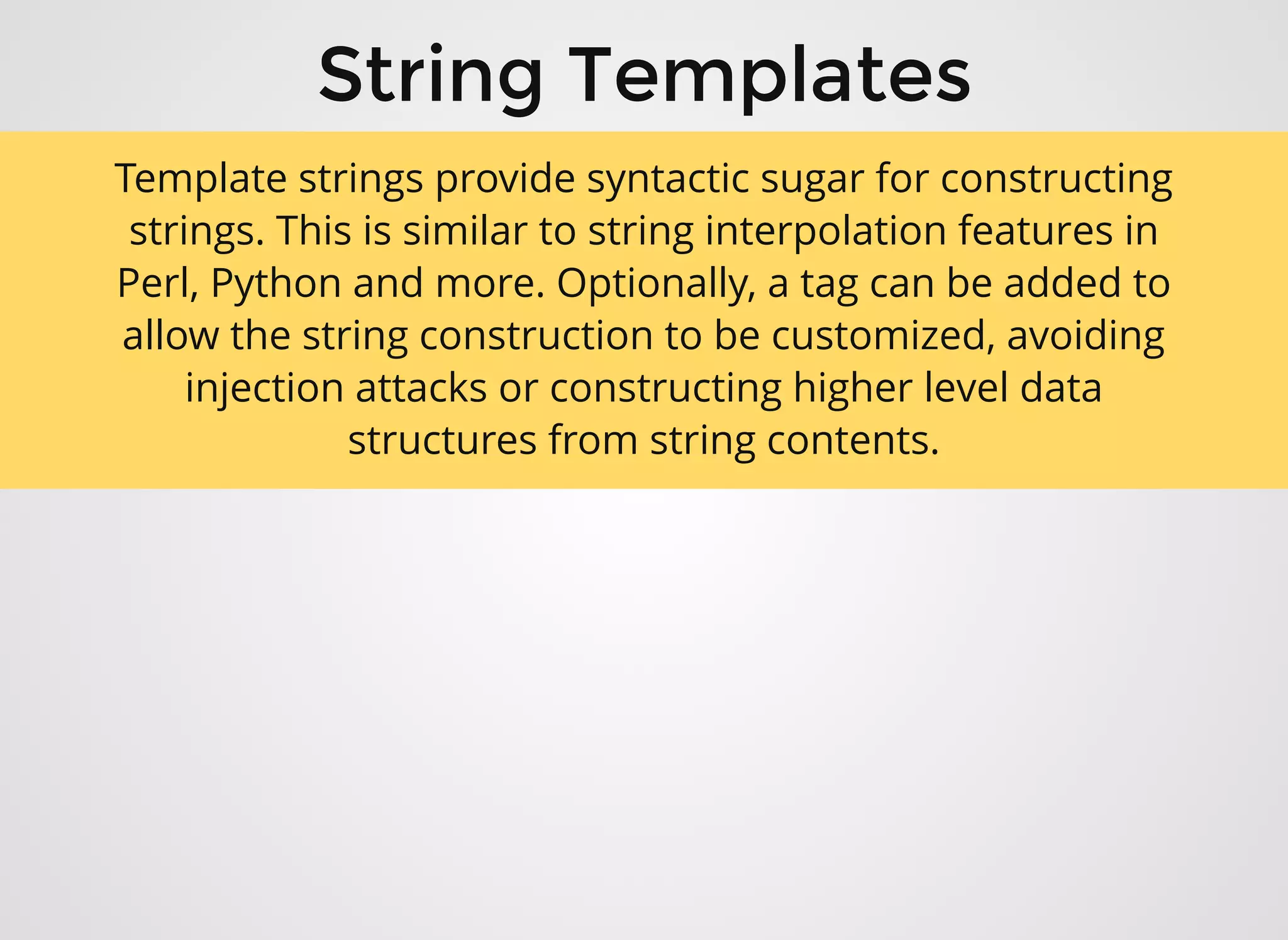 String TemplatesString Templates
Template strings provide syntactic sugar for constructing
strings. This is similar to string interpolation features in
Perl, Python and more. Optionally, a tag can be added to
allow the string construction to be customized, avoiding
injection attacks or constructing higher level data
structures from string contents.
 