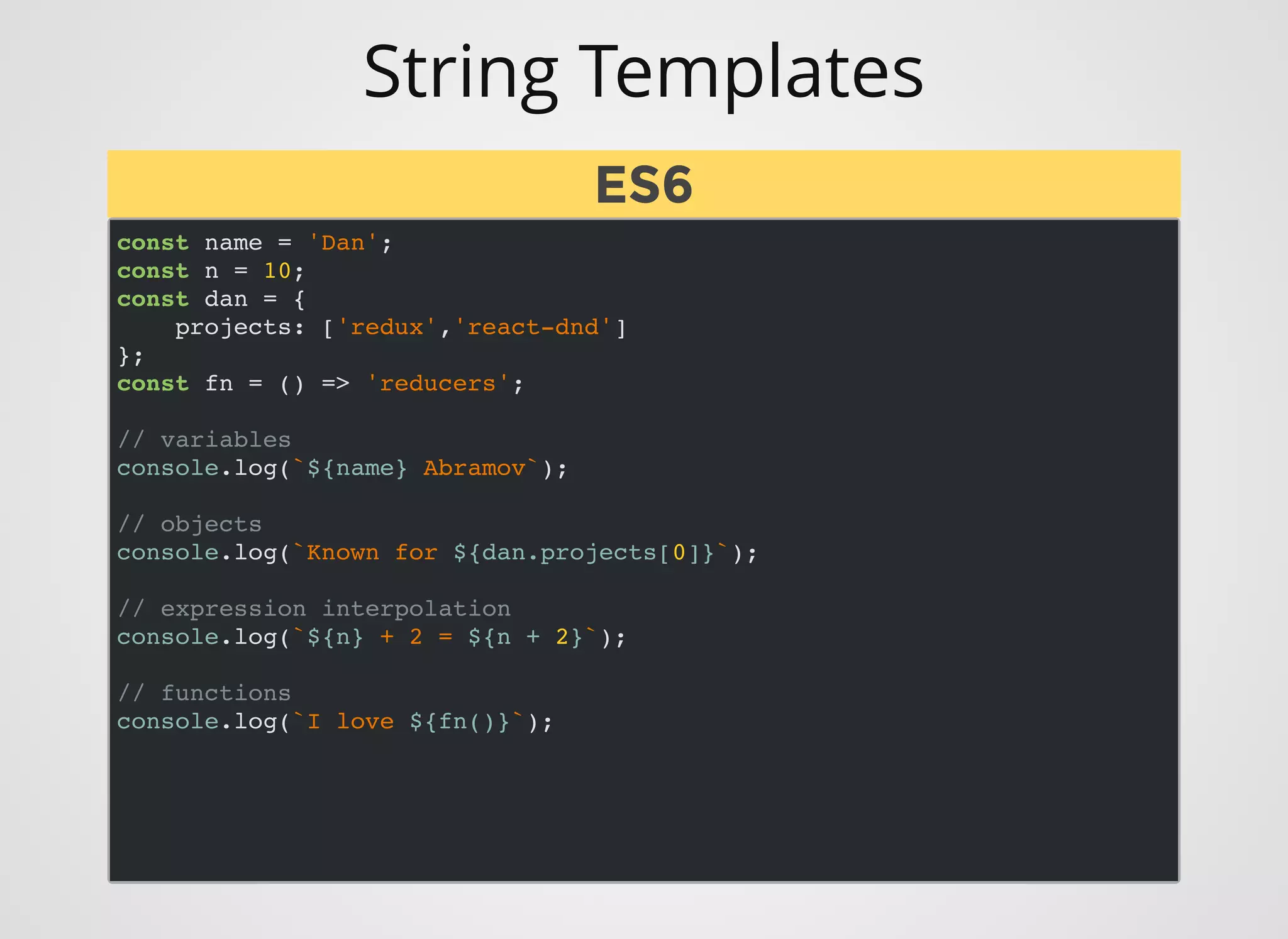 String Templates
const name = 'Dan';
const n = 10;
const dan = {
projects: ['redux','react-dnd']
};
const fn = () => 'reducers';
// variables
console.log(`${name} Abramov`);
// objects
console.log(`Known for ${dan.projects[0]}`);
// expression interpolation
console.log(`${n} + 2 = ${n + 2}`);
// functions
console.log(`I love ${fn()}`);
ES6ES6
 
