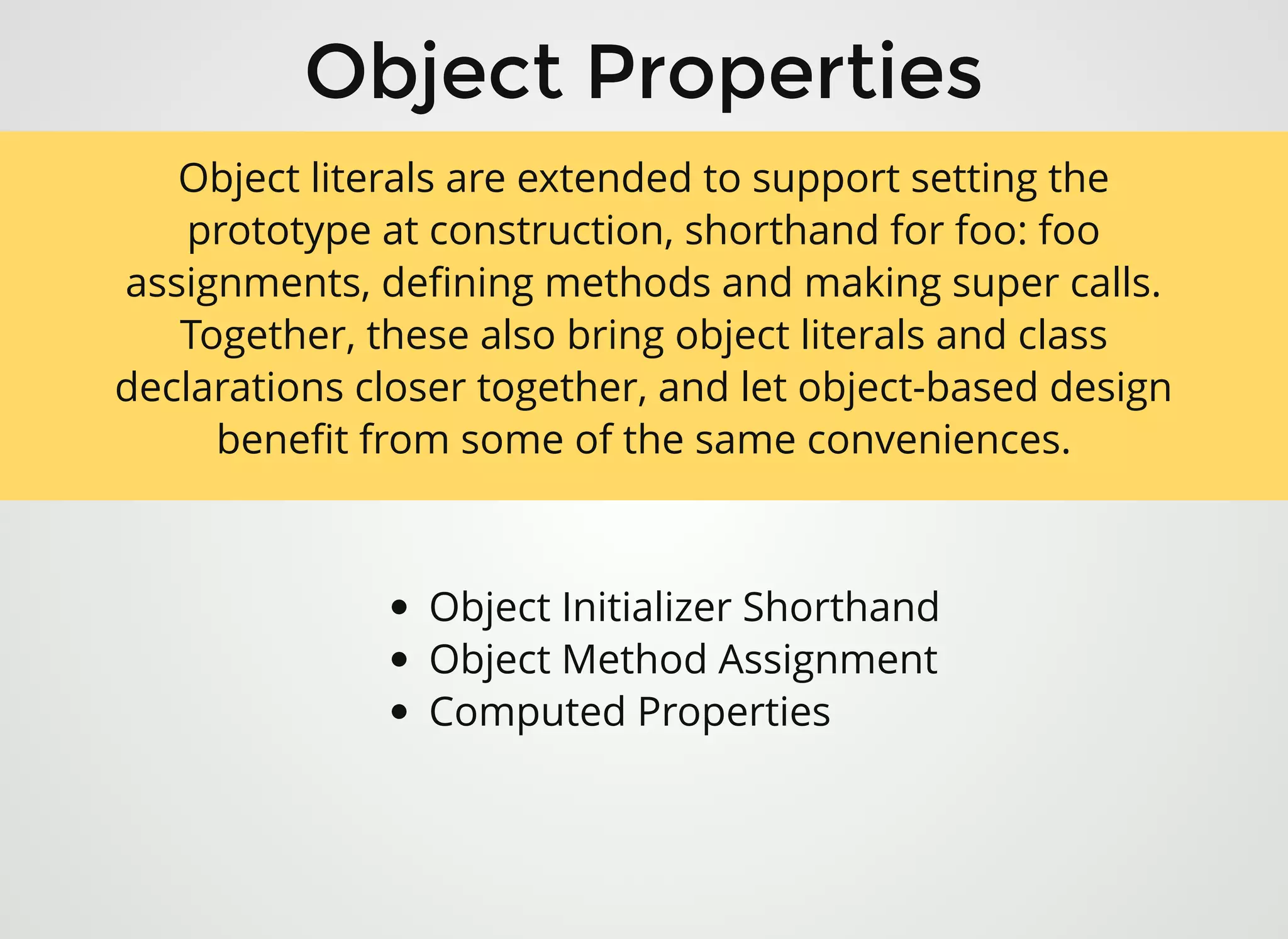 Object PropertiesObject Properties
Object Initializer Shorthand
Object Method Assignment
Computed Properties
Object literals are extended to support setting the
prototype at construction, shorthand for foo: foo
assignments, deﬁning methods and making super calls.
Together, these also bring object literals and class
declarations closer together, and let object-based design
beneﬁt from some of the same conveniences.
 