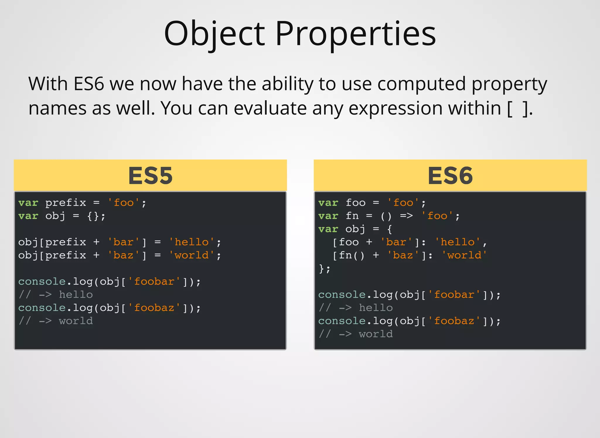 Object Properties
var prefix = 'foo';
var obj = {};
obj[prefix + 'bar'] = 'hello';
obj[prefix + 'baz'] = 'world';
console.log(obj['foobar']);
// -> hello
console.log(obj['foobaz']);
// -> world
With ES6 we now have the ability to use computed property
names as well. You can evaluate any expression within [  ].
var foo = 'foo';
var fn = () => 'foo';
var obj = {
[foo + 'bar']: 'hello',
[fn() + 'baz']: 'world'
};
console.log(obj['foobar']);
// -> hello
console.log(obj['foobaz']);
// -> world
ES5ES5 ES6ES6
 