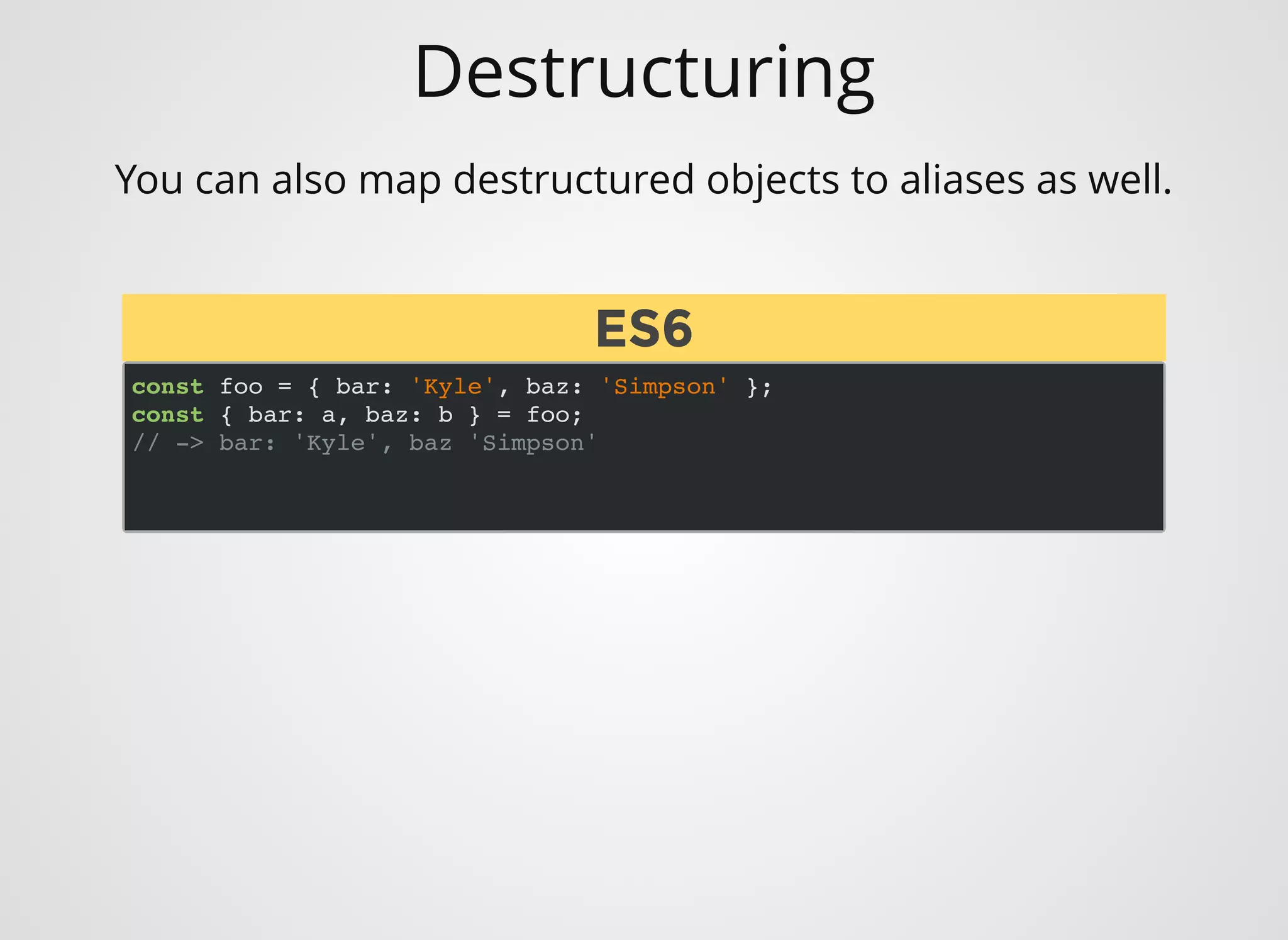Destructuring
You can also map destructured objects to aliases as well.
const foo = { bar: 'Kyle', baz: 'Simpson' };
const { bar: a, baz: b } = foo;
// -> bar: 'Kyle', baz 'Simpson'
ES6ES6
 