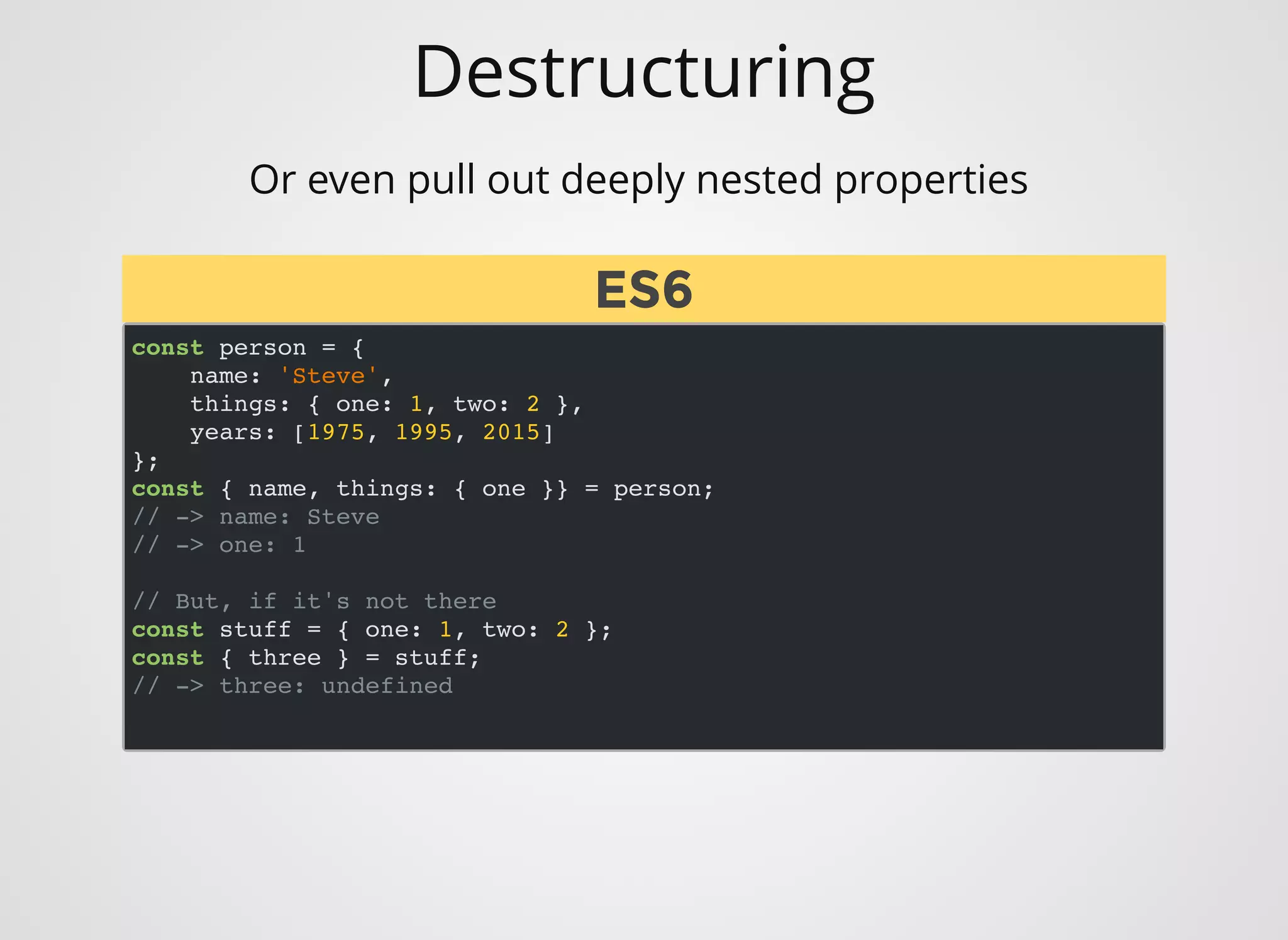 Destructuring
Or even pull out deeply nested properties 
const person = {
name: 'Steve',
things: { one: 1, two: 2 },
years: [1975, 1995, 2015]
};
const { name, things: { one }} = person;
// -> name: Steve
// -> one: 1
// But, if it's not there
const stuff = { one: 1, two: 2 };
const { three } = stuff;
// -> three: undefined
ES6ES6
 