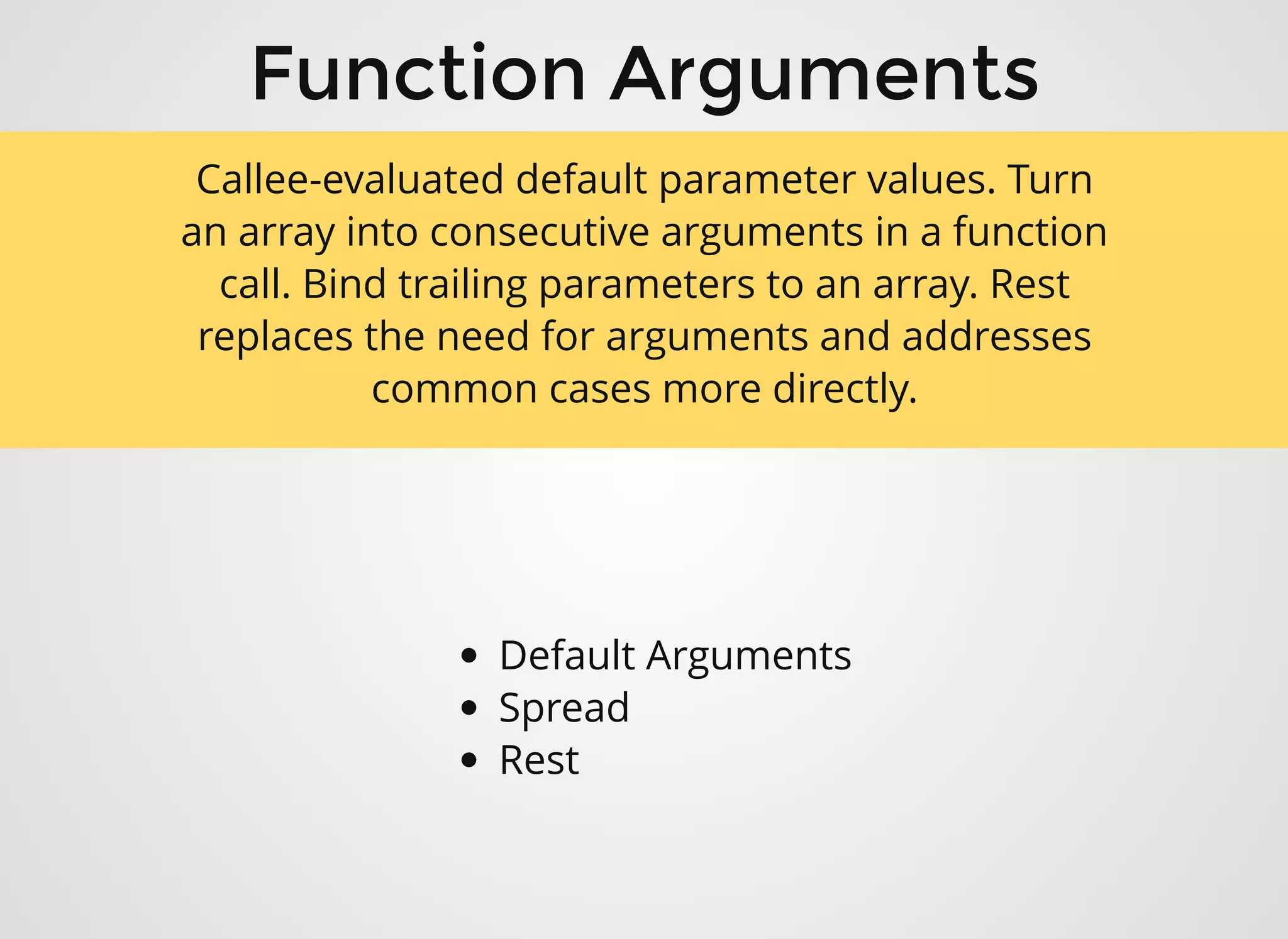 Function ArgumentsFunction Arguments
Default Arguments
Spread
Rest
Callee-evaluated default parameter values. Turn
an array into consecutive arguments in a function
call. Bind trailing parameters to an array. Rest
replaces the need for arguments and addresses
common cases more directly.
 