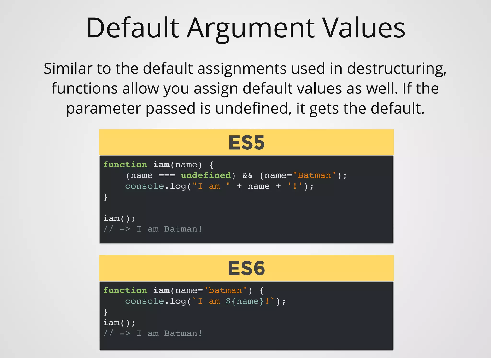 Default Argument Values
function iam(name) {
(name === undefined) && (name="Batman");
console.log("I am " + name + '!');
}
iam();
// -> I am Batman!
Similar to the default assignments used in destructuring,
functions allow you assign default values as well. If the
parameter passed is undeﬁned, it gets the default.
function iam(name="batman") {
console.log(`I am ${name}!`);
}
iam();
// -> I am Batman!
ES5ES5
ES6ES6
 