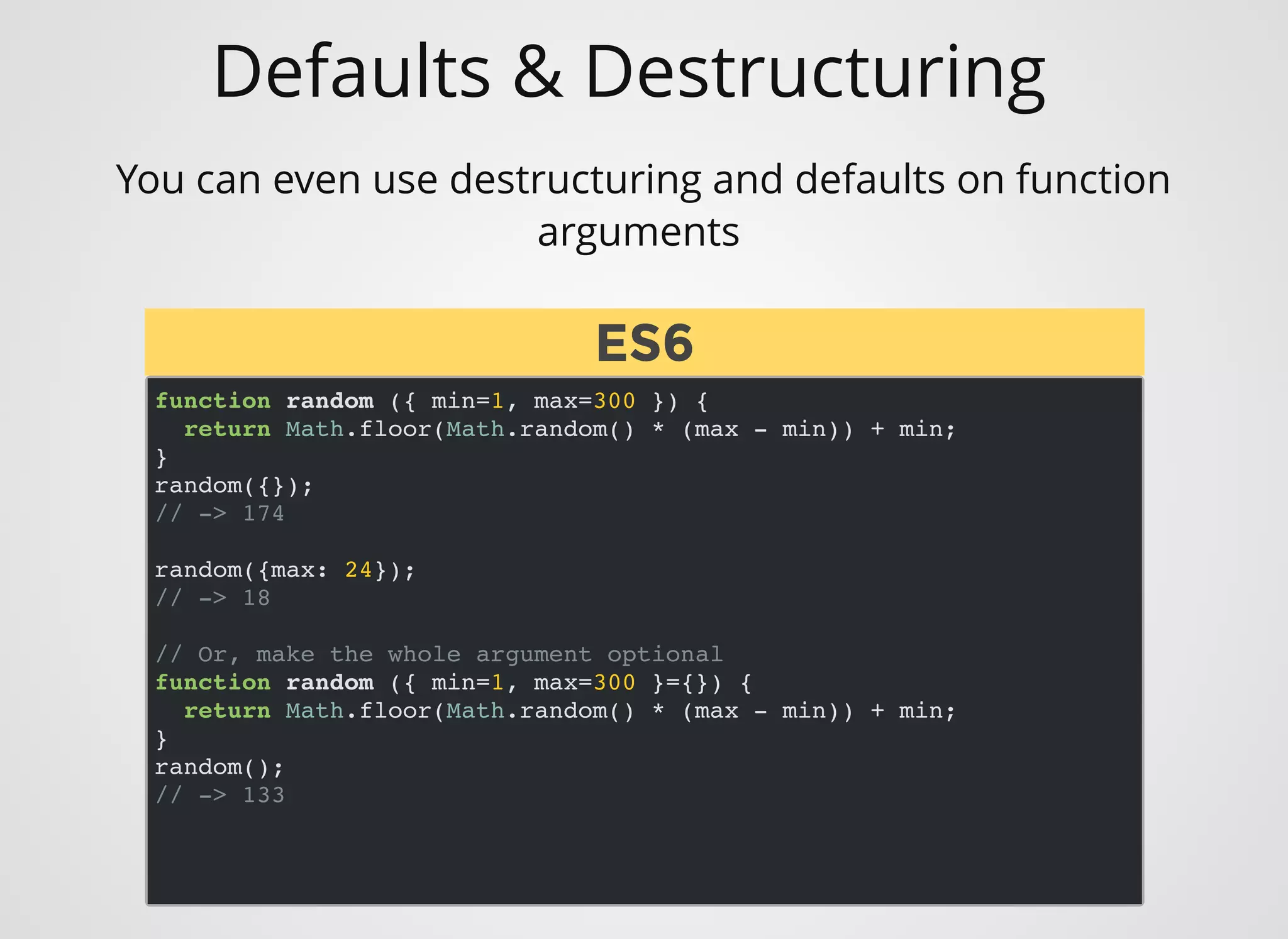 Defaults & Destructuring
You can even use destructuring and defaults on function
arguments 
function random ({ min=1, max=300 }) {
return Math.floor(Math.random() * (max - min)) + min;
}
random({});
// -> 174
random({max: 24});
// -> 18
// Or, make the whole argument optional
function random ({ min=1, max=300 }={}) {
return Math.floor(Math.random() * (max - min)) + min;
}
random();
// -> 133
ES6ES6
 
