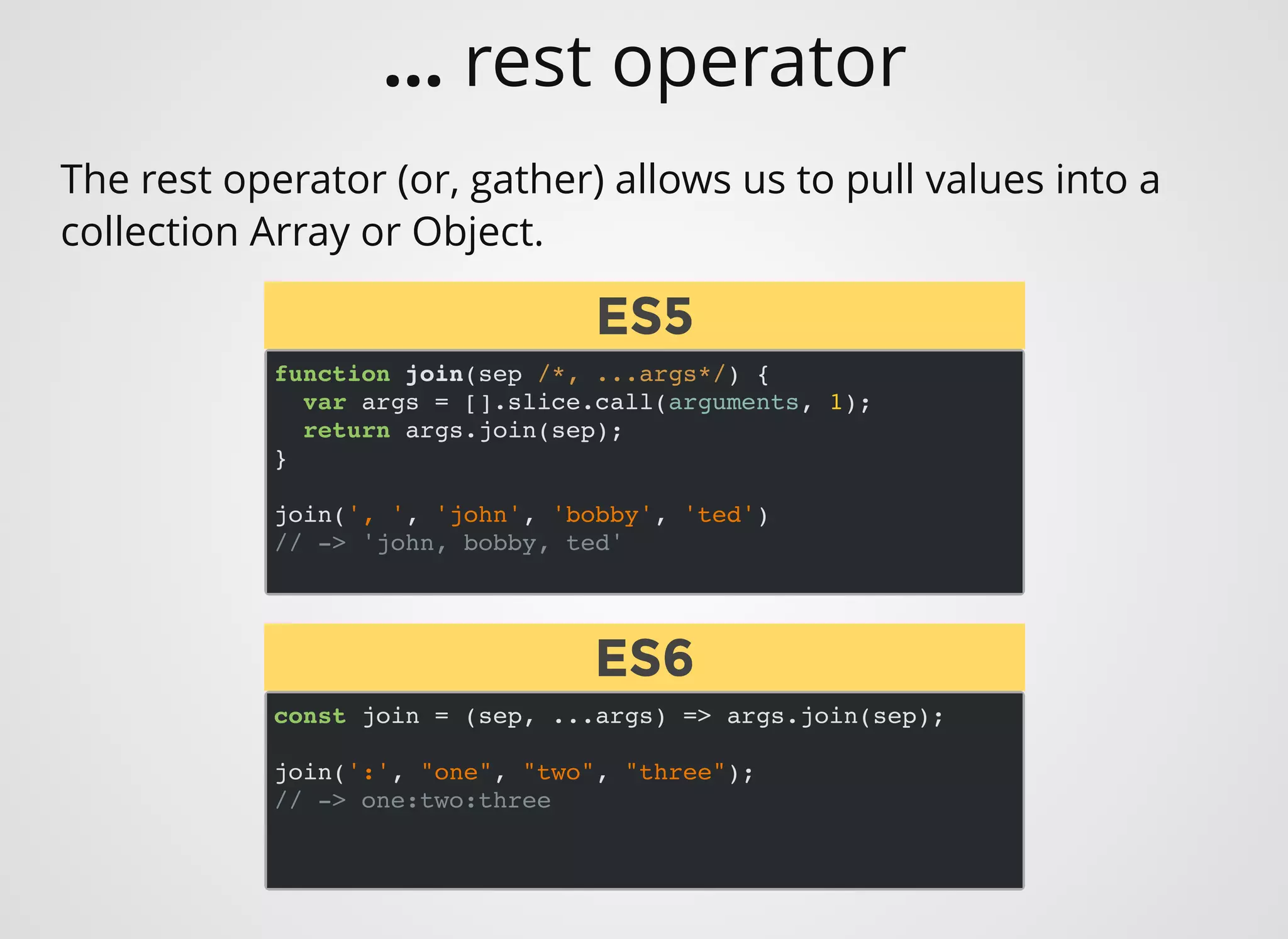 function join(sep /*, ...args*/) {
var args = [].slice.call(arguments, 1);
return args.join(sep);
}
join(', ', 'john', 'bobby', 'ted')
// -> 'john, bobby, ted'
The rest operator (or, gather) allows us to pull values into a
collection Array or Object.
const join = (sep, ...args) => args.join(sep);
join(':', "one", "two", "three");
// -> one:two:three
ES5ES5
ES6ES6
... rest operator
 