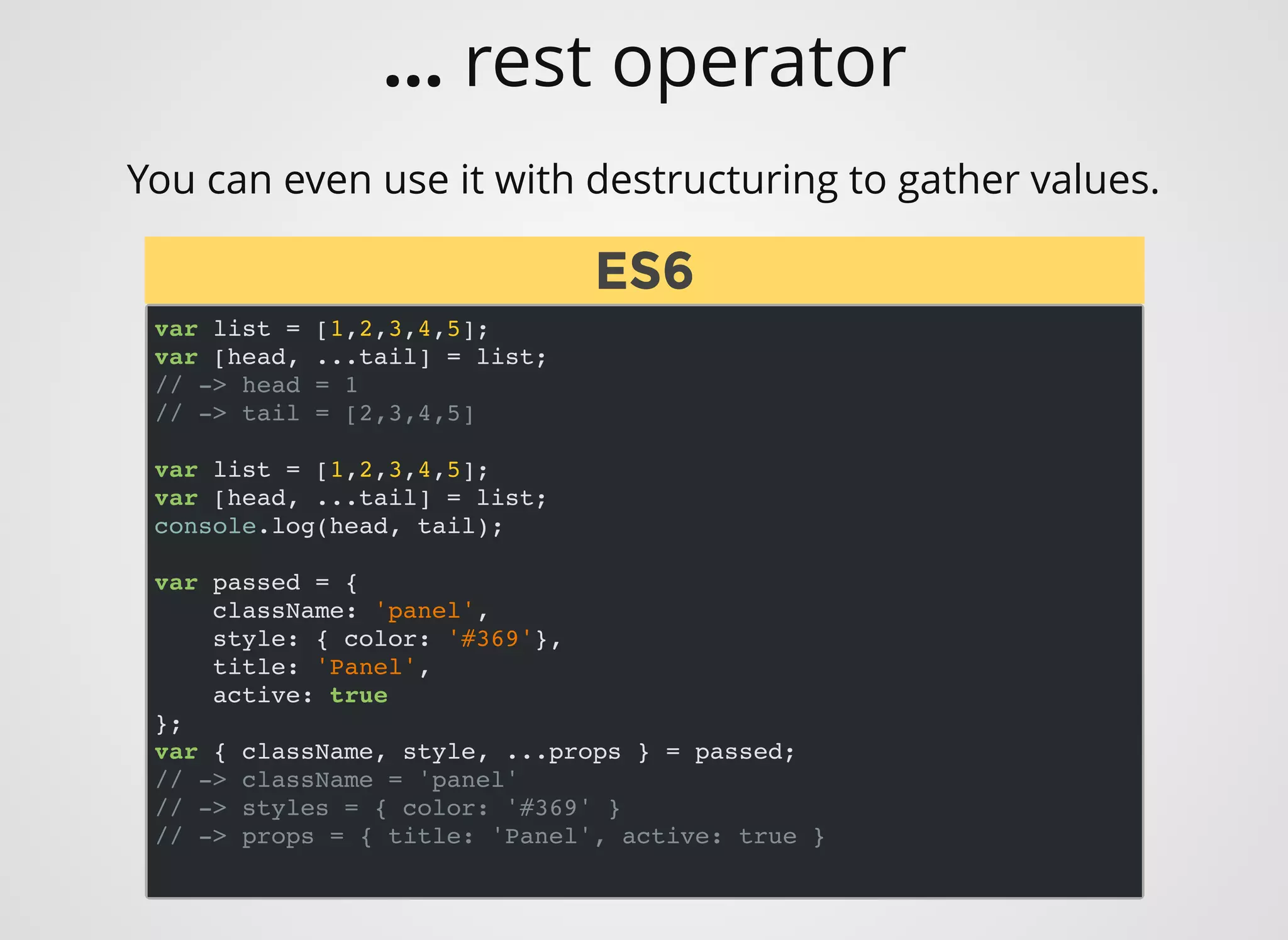 You can even use it with destructuring to gather values.
var list = [1,2,3,4,5];
var [head, ...tail] = list;
// -> head = 1
// -> tail = [2,3,4,5]
var list = [1,2,3,4,5];
var [head, ...tail] = list;
console.log(head, tail);
var passed = {
className: 'panel',
style: { color: '#369'},
title: 'Panel',
active: true
};
var { className, style, ...props } = passed;
// -> className = 'panel'
// -> styles = { color: '#369' }
// -> props = { title: 'Panel', active: true }
ES6ES6
... rest operator
 