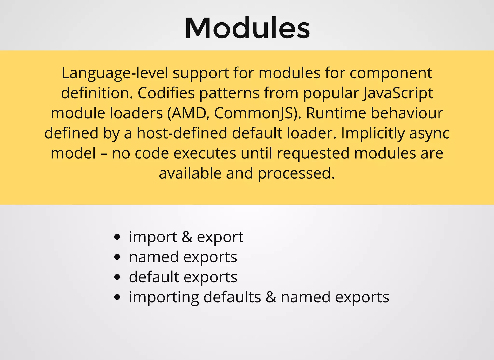 ModulesModules
import & export
named exports
default exports
importing defaults & named exports
Language-level support for modules for component
deﬁnition. Codiﬁes patterns from popular JavaScript
module loaders (AMD, CommonJS). Runtime behaviour
deﬁned by a host-deﬁned default loader. Implicitly async
model – no code executes until requested modules are
available and processed.
 