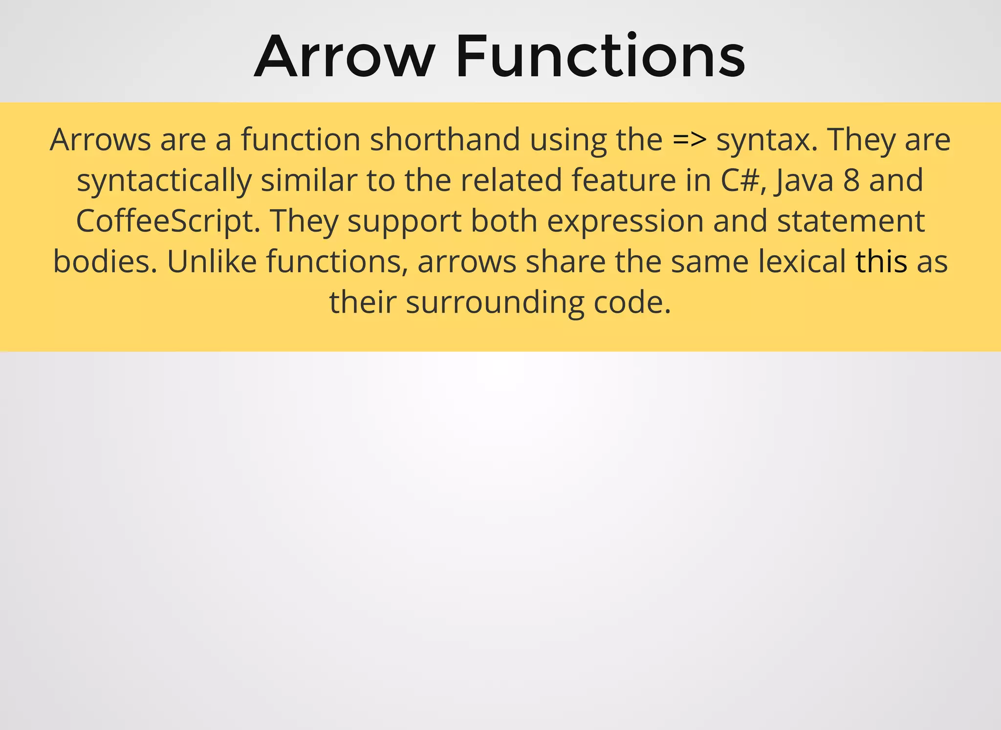 Arrow FunctionsArrow Functions
Arrows are a function shorthand using the => syntax. They are
syntactically similar to the related feature in C#, Java 8 and
CoﬀeeScript. They support both expression and statement
bodies. Unlike functions, arrows share the same lexical this as
their surrounding code.
 