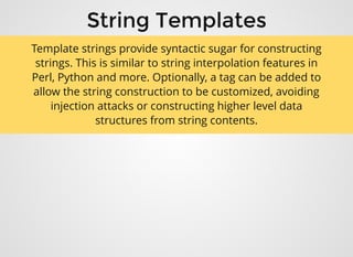 String TemplatesString Templates
Template strings provide syntactic sugar for constructing
strings. This is similar to string interpolation features in
Perl, Python and more. Optionally, a tag can be added to
allow the string construction to be customized, avoiding
injection attacks or constructing higher level data
structures from string contents.
 