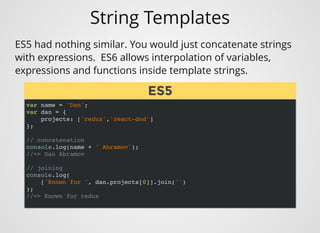 String Templates
var name = 'Dan';
var dan = {
projects: ['redux','react-dnd']
};
// concatenation
console.log(name + ' Abramov');
//=> Dan Abramov
// joining
console.log(
['Known for ', dan.projects[0]].join('')
);
//=> Known for redux
ES5 had nothing similar. You would just concatenate strings
with expressions.  ES6 allows interpolation of variables,
expressions and functions inside template strings.
ES5ES5
 