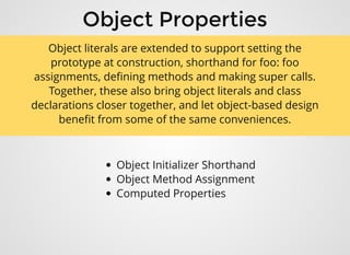 Object PropertiesObject Properties
Object Initializer Shorthand
Object Method Assignment
Computed Properties
Object literals are extended to support setting the
prototype at construction, shorthand for foo: foo
assignments, deﬁning methods and making super calls.
Together, these also bring object literals and class
declarations closer together, and let object-based design
beneﬁt from some of the same conveniences.
 