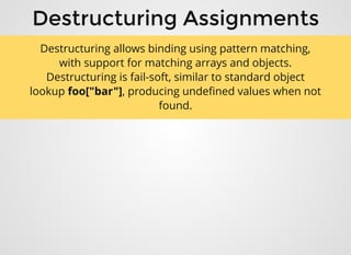 Destructuring AssignmentsDestructuring Assignments
Destructuring allows binding using pattern matching,
with support for matching arrays and objects.
Destructuring is fail-soft, similar to standard object
lookup foo["bar"], producing undeﬁned values when not
found.
 
