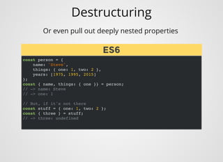 Destructuring
Or even pull out deeply nested properties 
const person = {
name: 'Steve',
things: { one: 1, two: 2 },
years: [1975, 1995, 2015]
};
const { name, things: { one }} = person;
// -> name: Steve
// -> one: 1
// But, if it's not there
const stuff = { one: 1, two: 2 };
const { three } = stuff;
// -> three: undefined
ES6ES6
 