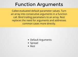 Function ArgumentsFunction Arguments
Default Arguments
Spread
Rest
Callee-evaluated default parameter values. Turn
an array into consecutive arguments in a function
call. Bind trailing parameters to an array. Rest
replaces the need for arguments and addresses
common cases more directly.
 
