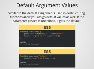 Default Argument Values
function iam(name) {
(name === undefined) && (name="Batman");
console.log("I am " + name + '!');
}
iam();
// -> I am Batman!
Similar to the default assignments used in destructuring,
functions allow you assign default values as well. If the
parameter passed is undeﬁned, it gets the default.
function iam(name="batman") {
console.log(`I am ${name}!`);
}
iam();
// -> I am Batman!
ES5ES5
ES6ES6
 