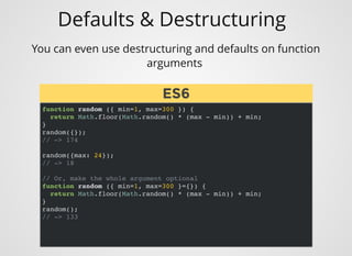 Defaults & Destructuring
You can even use destructuring and defaults on function
arguments 
function random ({ min=1, max=300 }) {
return Math.floor(Math.random() * (max - min)) + min;
}
random({});
// -> 174
random({max: 24});
// -> 18
// Or, make the whole argument optional
function random ({ min=1, max=300 }={}) {
return Math.floor(Math.random() * (max - min)) + min;
}
random();
// -> 133
ES6ES6
 