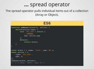 The spread operator pulls individual items out of a collection
(Array or Object).
function reducer(state={}, action) {
switch(action.type) {
case 'SET_AGE': return {
...state,
age: action.age
};
default:
return state;
}
}
const state = { name: 'Dave', age: 40 };
const action = {
type: 'SET_AGE',
age: 41
};
reducer(state, action);
// -> { name: 'Dave', age: 41 }
ES6ES6
... spread operator
 