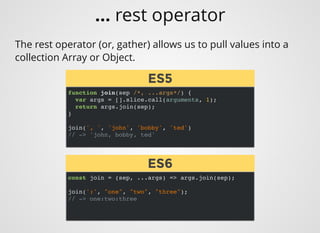 function join(sep /*, ...args*/) {
var args = [].slice.call(arguments, 1);
return args.join(sep);
}
join(', ', 'john', 'bobby', 'ted')
// -> 'john, bobby, ted'
The rest operator (or, gather) allows us to pull values into a
collection Array or Object.
const join = (sep, ...args) => args.join(sep);
join(':', "one", "two", "three");
// -> one:two:three
ES5ES5
ES6ES6
... rest operator
 