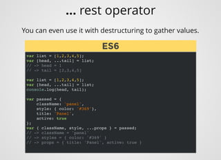 You can even use it with destructuring to gather values.
var list = [1,2,3,4,5];
var [head, ...tail] = list;
// -> head = 1
// -> tail = [2,3,4,5]
var list = [1,2,3,4,5];
var [head, ...tail] = list;
console.log(head, tail);
var passed = {
className: 'panel',
style: { color: '#369'},
title: 'Panel',
active: true
};
var { className, style, ...props } = passed;
// -> className = 'panel'
// -> styles = { color: '#369' }
// -> props = { title: 'Panel', active: true }
ES6ES6
... rest operator
 