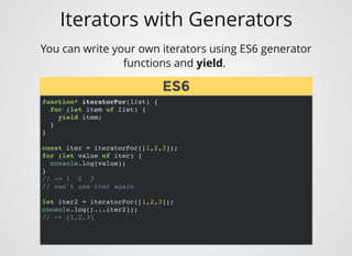 Iterators with Generators
You can write your own iterators using ES6 generator
functions and yield. 
function* iteratorFor(list) {
for (let item of list) {
yield item;
}
}
const iter = iteratorFor([1,2,3]);
for (let value of iter) {
console.log(value);
}
// -> 1 2 3
// can't use iter again
let iter2 = iteratorFor([1,2,3]);
console.log([...iter2]);
// -> [1,2,3]
ES6ES6
 