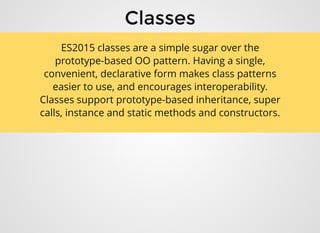 ClassesClasses
ES2015 classes are a simple sugar over the
prototype-based OO pattern. Having a single,
convenient, declarative form makes class patterns
easier to use, and encourages interoperability.
Classes support prototype-based inheritance, super
calls, instance and static methods and constructors.
 