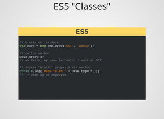 ES5 "Classes"
// create an instance
var Dave = new Employee('OCI', 'David');
// call a method
Dave.greet();
// -> Hello, my name is David. I work at OCI
// access "static" property via method
console.log('Dave is an ' + Dave.typeOf());
// -> Dave is an employee
ES5ES5
 