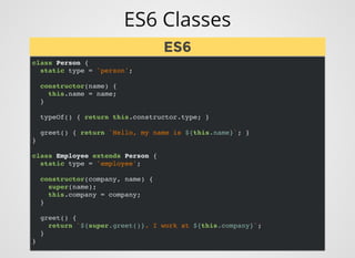 ES6 Classes
class Person {
static type = 'person';
constructor(name) {
this.name = name;
}
typeOf() { return this.constructor.type; }
greet() { return `Hello, my name is ${this.name}`; }
}
class Employee extends Person {
static type = 'employee';
constructor(company, name) {
super(name);
this.company = company;
}
greet() {
return `${super.greet()}. I work at ${this.company}`;
}
}
ES6ES6
 