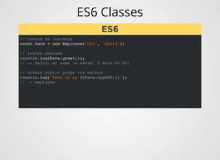 ES6 Classes
// create an instance
const Dave = new Employee('OCI', 'David');
// invoke methods
console.log(Dave.greet());
// -> Hello, my name is David. I work at OCI
// access static props via method
console.log(`Dave is an ${Dave.typeOf()}`);
// -> employee
ES6ES6
 