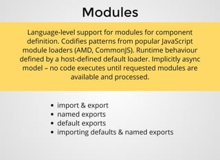 ModulesModules
import & export
named exports
default exports
importing defaults & named exports
Language-level support for modules for component
deﬁnition. Codiﬁes patterns from popular JavaScript
module loaders (AMD, CommonJS). Runtime behaviour
deﬁned by a host-deﬁned default loader. Implicitly async
model – no code executes until requested modules are
available and processed.
 