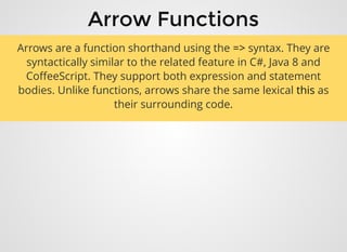 Arrow FunctionsArrow Functions
Arrows are a function shorthand using the => syntax. They are
syntactically similar to the related feature in C#, Java 8 and
CoﬀeeScript. They support both expression and statement
bodies. Unlike functions, arrows share the same lexical this as
their surrounding code.
 